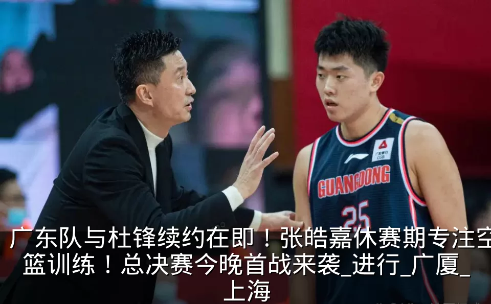 广东队与杜锋续约在即!张皓嘉休赛期专注空篮训练!总决赛今晚首战来袭_进行_广厦_上海
